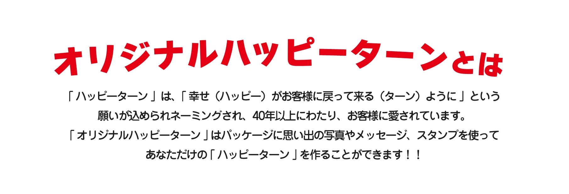 オリジナルハッピーターンとは「ハッピーターン」は、「幸せ(ハッピー)がお客様に戻って来る(ターン)ように」という願いが込められネーミングされ、40年以上にわたり、お客様に愛されています。「オリジナルハッピーターン」はパッケージに思い出の写真やメッセージ、スタンプを使ってあなただけの「ハッピーターン」を作ることができます!!